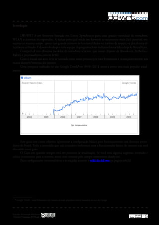 Introdução


      DD-WRT é um firmware baseado em Linux OpenSource para uma grande variedade de roteadores
WLAN e sistemas incorporados� A ênfase principal reside em fornecer o tratamento mais fácil possível, en-
quanto ao mesmo tempo, apoiar um grande número de funcionalidades no âmbito da respectiva plataforma de
hardware utilizado� É desenvolvido por uma equipe de programadores independentes liderada pelo BrianSlayer�
      Compatível com diversos modelos de roteadores wireless: que usam chipsets da Broadcom, Artheros e
Ralink e processadores comuns (x86)�
      Com o passar dos anos vem se notando uma maior procura por esta ferramenta e conseqüentemente um
maior desenvolvimento do mesmo�
      Uma pesquisa realizada no site Google Trends1 em 09/01/2011 mostra como está mais popular atual-
mente�




       Este guia tem como objetivo apresentar a configuração básica para funcionamento nos diversos prove-
dores do Brasil� Todo o conteúdo que seja considera irrelevante para o funcionando básico do mesmo não será
discutido neste guia�
       O Guia em questão sempre está em processo de atualização� Se você tem alguma sugestão, correção e
critica construtiva para o mesmo, entre com contato pelo campo comentario desde site�
       Para configurações intermediárias e avançadas acessem a wiki do dd-wrt na pagina oficial�




  1
      Google Trends - uma ferramenta que mostra os mais populares termos buscados no site do Google




Esta obra é licenciada sob licença
 Creative Commons 3.0 Brasil
                                                                                                           DD-WRT
                                                                                                      Guia Prático   5
 