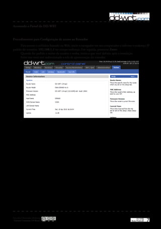 Acessando o Painel do DD-WRT



Procedimentos para Configuração de acesso ao Roteador
     Para acessar o utilitário baseado na Web, inicie o navegador em seu computador e informe o endereço IP
padrão do roteador, 192.168.1.1 no campo endereço� Em seguida, pressione Enter.
     Quando for pedido o nome de usuário e senha, insira a que você definiu após a instalação�
     Feito isso você será redirecionado a tela de apresentação do roteador�




Esta obra é licenciada sob licença
 Creative Commons 3.0 Brasil
                                                                                                 DD-WRT
                                                                                            Guia Prático   7
 