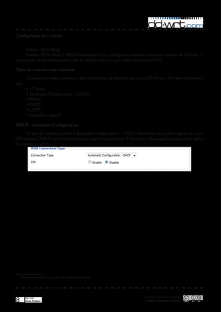 Configuração de Conexão


     Setup > Basic Setup
     A seção WAN Setup > WAN Connection Type, configura o roteador para a sua conexão da Internet� A
maior parte dessas informações pode ser obtida com o seu provedor de Internet (ISP)�

Tipos de conexão com a Internet
         Selecione no menu suspenso o tipo de conexão da Internet que o seu ISP fornece� Os tipos disponíveis
são:
         •	 IP Static
         •	Automatic Configuration – DHCP
         •	PPPoE
         •	PPTP1
         •	L2TP1
         •	HeardBeat Signal1

DHCP - Automatic Configuration
      O tipo de conexão padrão é Automatic Configuration – DHCP� Mantenha este padrão apenas se o seu
ISP suportar DHCP ou se você se conectar usando um endereço IP dinâmico� (Essa opção geralmente se aplica
às conexões a cabo)�




 1
     Não serão discutidos, pois não são utilizados no Brasil�




                                                                           Esta obra é licenciada sob licença
8       DD-WRT
        Guia Prático                                                        Creative Commons 3.0 Brasil
 