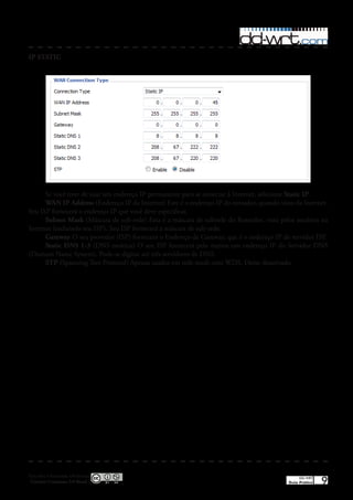 IP STATIC




      Se você tiver de usar um endereço IP permanente para se conectar à Internet, selecione Static IP�
      WAN IP Address (Endereço IP da Internet) Este é o endereço IP do roteador, quando visto da Internet�
Seu ISP fornecerá o endereço IP que você deve especificar�
      Subnet Mask (Máscara de sub-rede) Esta é a máscara de subrede do Roteador, vista pelos usuários na
Internet (incluindo seu ISP)� Seu ISP fornecerá a máscara de sub-rede�
      Gateway O seu provedor (ISP) fornecerá o Endereço de Gateway, que é o endereço IP do servidor ISP�
      Static DNS 1-3 (DNS estático) O seu ISP fornecerá pelo menos um endereço IP do Servidor DNS
(Domain Name System)� Pode-se digitar até três servidores de DNS�
      STP (Spanning Tree Protocol) Apenas usados em rede mesh com WDS� Deixe desativado�




Esta obra é licenciada sob licença
 Creative Commons 3.0 Brasil
                                                                                                 DD-WRT
                                                                                            Guia Prático   9
 