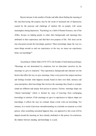 3
Recent increase in the number of books and talks about finding the meaning of
life and discovering life purpose may be the result of increased rate of depression,
caused by the pressure and challenge of modern life on people. Life seems
meaningless during depression. Psychology as a field of Human Sciences, one of the
AOKs, focuses on helping people to relate their backgrounds and meanings they
attributed to their experiences and find their own purpose of life. This issue can be
also discussed around the knowledge question “Does knowledge shape the way we
mean things around us and our experiences or the way we mean our experiences
forms our knowledge?”
According to Alfred Adler (1870-1937), the founder of individual psychology;
“Meanings are not determined by situations, but we determine ourselves by the
meanings we give to situations.” Our experiences, background and character are the
factors that affect the way we give meanings. Since every person has unique reactions
and feelings towards what happens around, based on their own faith, memory and
sense perception, their knowledge that involves the meanings they found or concepts
aimed are different and unique from person to person. Various meanings shape our
“shared knowledge” which is formed by ways of knowing from exchanging
knowledge to emotion. If the meanings we gave to experiences or objects shape our
knowledge, it affects the way we evaluate future events with our knowledge. For
instance, as a result of previous misunderstanding we conclude on someone as a bad
person, when something unwanted happens then, our approach to this event will be
shaped around the meaning we have already attributed to this person. In conclusion,
the relation between meaning and knowledge is a cycle.
 