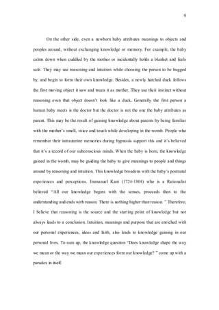 4
On the other side, even a newborn baby attributes meanings to objects and
peoples around, without exchanging knowledge or memory. For example, the baby
calms down when cuddled by the mother or incidentally holds a blanket and feels
safe. They may use reasoning and intuition while choosing the person to be hugged
by, and begin to form their own knowledge. Besides, a newly hatched duck follows
the first moving object it saw and treats it as mother. They use their instinct without
reasoning even that object doesn’t look like a duck. Generally the first person a
human baby meets is the doctor but the doctor is not the one the baby attributes as
parent. This may be the result of gaining knowledge about parents by being familiar
with the mother’s smell, voice and touch while developing in the womb. People who
remember their intrauterine memories during hypnosis support this and it’s believed
that it’s a record of our subconscious minds. When the baby is born, the knowledge
gained in the womb, may be guiding the baby to give meanings to people and things
around by reasoning and intuition. This knowledge broadens with the baby’s postnatal
experiences and perceptions. Immanuel Kant (1724-1804) who is a Rationalist
believed “All our knowledge begins with the senses, proceeds then to the
understanding and ends with reason. There is nothing higher than reason. ” Therefore,
I believe that reasoning is the source and the starting point of knowledge but not
always leads to a conclusion. Intuition, meanings and purpose that are enriched with
our personal experiences, ideas and faith, also leads to knowledge gaining in our
personal lives. To sum up, the knowledge question “Does knowledge shape the way
we mean or the way we mean our experiences form our knowledge? ” come up with a
paradox in itself.
 