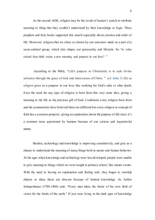 5
As the second AOK, religion may be the result of human’s search to attribute
meaning to thing that they couldn’t understand by their knowledge or logic. Then,
prophets and holy books supported this search especially about creation and order of
life. Moreover, religion that we chose or chosen by our ancestors made us a part of a
socio-cultural group, which also shapes our personality and lifestyle. So “to what
extend does faith create a new meaning and purpose in our lives? ”
According to the Bible, “Life's purpose in Christianity is to seek divine
salvation through the grace of God and intercession of Christ. ” (cf. John 11:26) so
religion gives us a purpose in our lives like working for God’s sake or after death.
Even the need for any type of religion is born from this very same idea, giving a
meaning to the life as the precious gift of God. Conditions every religion born from
and the communities have believed them are different but every religion or concept of
faith has a common property: giving an explanation about the purpose of life since it’s
a common issue questioned by humans because of our curious and inquisitorial
nature.
Besides, technology and knowledge is improving cumulatively, and give us a
chance to understand the meaning of many things both in nature and human behavior.
At the ages when knowledge and technology were less developed, people were unable
to give meaning to things which we were taught in primary school, like nature events.
With the need to having an explanation and feeling safe, they began to worship
objects or ideas those are obscure because of limited knowledge. As Arthur
Schopenhauer (1788-1860) said, “Every man takes the limits of his own field of
vision for the limits of the earth.” If you were living in the dark ages of knowledge
 