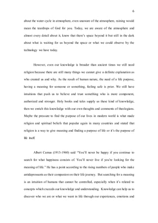 6
about the water cycle in atmosphere, even unaware of the atmosphere, raining would
mean the teardrops of God for you. Today, we are aware of the atmosphere and
almost every detail about it, know that there’s space beyond it but still in the dark
about what is waiting for us beyond the space or what we could observe by the
technology we have today.
However, even our knowledge is broader than ancient times we still need
religion because there are still many things we cannot give a definite explanation as
who created us and why. As the result of human nature, the need of a life purpose,
having a meaning for someone or something, feeling safe is prior. We still have
intuitions that push us to believe and trust something who is more component,
authorized and stronger. Holy books and tales supply us these kind of knowledge,
then we enrich this knowledge with our own thoughts and comments of theologians.
Maybe the pressure to find the purpose of our lives in modern world is what made
religion and spiritual beliefs that popular again in many countries and stated that
religion is a way to give meaning and finding a purpose of life or it’s the purpose of
life itself.
Albert Camus (1913-1960) said “You’ll never be happy if you continue to
search for what happiness consists of. You’ll never live if you’re looking for the
meaning of life.” He has a point according to the rising numbers of people who make
antidepressants as their companion on their life journey. But searching for a meaning
is an intuition of humans that cannot be controlled, especially when it’s related to
concepts which exceeds our knowledge and understanding. Knowledge can help us to
discover who we are or what we want in life through our experiences, emotions and
 