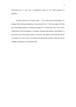 7
observations but it can’t give a satisfactory answer to our whole questions or
problems.
In direct reference to the given quote – “The whole point of knowledge is to
produce both meaning and purpose in our personal lives.”- this essay agrees with the
part “knowledge produces meaning and purpose in our personals lives” but not the
whole point of the knowledge is to produce meaning and purpose. Knowledge is a
need that comes from human nature, to discover and improve both himself and his
environment. It’s the result of searching and questioning intuition which also forms
meaning and purpose in our personal lives.
 
