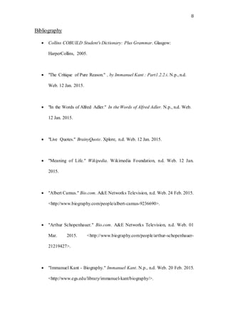 8
Bibliography
 Collins COBUILD Student's Dictionary: Plus Grammar. Glasgow:
HarperCollins, 2005.
 "The Critique of Pure Reason." , by Immanuel Kant : Part1.2.2.i. N.p., n.d.
Web. 12 Jan. 2015.
 "In the Words of Alfred Adler." In the Words of Alfred Adler. N.p., n.d. Web.
12 Jan. 2015.
 "Live Quotes." BrainyQuote. Xplore, n.d. Web. 12 Jan. 2015.
 "Meaning of Life." Wikipedia. Wikimedia Foundation, n.d. Web. 12 Jan.
2015.
 "Albert Camus." Bio.com. A&E Networks Television, n.d. Web. 24 Feb. 2015.
<http://www.biography.com/people/albert-camus-9236690>.
 "Arthur Schopenhauer." Bio.com. A&E Networks Television, n.d. Web. 01
Mar. 2015. <http://www.biography.com/people/arthur-schopenhauer-
21219427>.
 "Immanuel Kant - Biography." Immanuel Kant. N.p., n.d. Web. 20 Feb. 2015.
<http://www.egs.edu/library/immanuel-kant/biography/>.
 