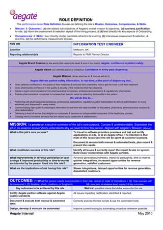 ROLE DEFINITION 
Aegate Internal May 2010 
This performance-based Role Definition focuses on defining the role’s Mission, Outcomes, Competencies, & Skills. 
 ‘Mission’ & ‘Outcomes’: (a) role-related sub-objectives of Aegate’s overall mission & objectives, (b) business justification for role, (c) inform the assessment & selection aspect of the hiring process, & (d) feed directly into key aspects of Onboarding. 
 ‘Competencies’ & ‘Skills’: feed directly into (a) candidate attraction & sourcing, (b) interviewee assessment & selection, &, post-hire, (c) the performance measurement process. Role title 
INTEGRATION TEST ENGINEER Location 
Melbourn, UK Reporting relationship/s 
Reports to PMR Partner Director 
Aegate Brand Essence (a few words that capture the heart & soul of our brand): Aegate; confidence in patient safety. Aegate Vision (our ultimate goal as a company): Confidence in every pack dispensed. Aegate Mission (drives what we do & how we will do it): Aegate delivers patient-safety information, in real-time, at the point of dispensing that...  Gives patients confidence in the quality of their medicines & ensures they understand how to get the most out of their treatment.  Gives pharmacists confidence in the quality & security of the medicines that they dispense.  Delivers urgent communications from pharmaceutical companies, professional associations & regulators to pharmacists.  Enables pharmaceutical companies to increase their brands’ value by extending the benefits to the patient. We will do this by...  Partnering with pharmaceutical companies, professional associations, regulators & other stakeholders to deliver authentication on every serialised pack dispensed in every market.  Communicating high quality & meaningful information in real-time with clear benefits for the patient, pharmacist, pharmaceutical company & other stakeholders.  Delivering a level of service that delights our customers & become an indispensable component of the healthcare process.  Creating new & innovative services that are valued by our customers & stakeholders. 
MISSION: To provide an executive summary of the job’s core purpose. Concise & understandable. Expresses the job in its essence so everybody understands why we need to hire this person. Aligned with Aegate’s ‘Mission’ (above). What is this job’s core purpose? 
To travel to software providers premises and test and certify applications on site, or at an Aegate office. The intention is that most of this resources time will be spent at customer locations. 
Document & execute both manual & automated tests, plus record & present the results. What constitutes success in this role? 
Identify all issues & correctly report the impact & size on system. Build closer relationships with Aegate partners. What improvements in revenue generation or cost savings & improved productivity or time-to-market are intended by the person hired into this role? 
Revenue generation (indirectly), improved productivity, time-to-market: quicker integrations, increased opportunities for revenue generation, satisfied customers. What are the implications of not having this role? 
Slower integrations, delayed opportunities for revenue generation, dissatisfied customers. 
OUTCOMES: (1) What this person needs to accomplish in their role, ranked in order of importance + (2) how success will be measured + (3) timeline: short-, medium-, or long-term. NB: most jobs, at whatever level, require 3-8 key outcomes. Key outcomes to be achieved by this role Metrics: quantified criteria that define success for this role 
Certify Aegate partner software against Aegate quality standards 
All issues impacting certification identified & reported. 
Document & execute both manual & automated tests 
Correctly execute the test scripts & use the automated tools. 
Design, develop & maintain the automated 
Improve current testing by automating procedure wherever possible.  