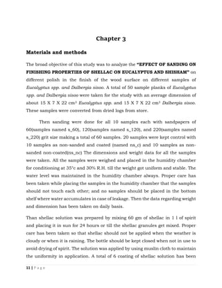 11 | P a g e
Chapter 3
Materials and methods
The broad objective of this study was to analyze the “EFFECT OF SANDING ON
FINISHING PROPERTIES OF SHELLAC ON EUCALYPTUS AND SHISHAM” on
different polish in the finish of the wood surface on different samples of
Eucalyptus spp. and Dalbergia sisoo. A total of 50 sample planks of Eucalyptus
spp. and Dalbergia sisoo were taken for the study with an average dimension of
about 15 X 7 X 22 cm3 Eucalyptus spp. and 15 X 7 X 22 cm3 Dalbergia sisoo.
These samples were converted from dried logs from store.
Then sanding were done for all 10 samples each with sandpapers of
60(samples named s_60), 120(samples named s_120), and 220(samples named
s_220) grit size making a total of 60 samples. 20 samples were kept control with
10 samples as non-sanded and coated (named ns_c) and 10 samples as non-
sanded non-coated(ns_nc) The dimensions and weight data for all the samples
were taken. All the samples were weighed and placed in the humidity chamber
for conditioning at 35°c and 30% R.H. till the weight got uniform and stable. The
water level was maintained in the humidity chamber always. Proper care has
been taken while placing the samples in the humidity chamber that the samples
should not touch each other; and no samples should be placed in the bottom
shelf where water accumulates in case of leakage. Then the data regarding weight
and dimension has been taken on daily basis.
Than shellac solution was prepared by mixing 60 gm of shellac in 1 l of spirit
and placing it in sun for 24 hours or till the shellac granules get mixed. Proper
care has been taken so that shellac should not be applied when the weather is
cloudy or when it is raining. The bottle should be kept closed when not in use to
avoid drying of spirit. The solution was applied by using muslin cloth to maintain
the uniformity in application. A total of 6 coating of shellac solution has been
 