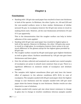 26 | P a g e
Chapter 5
Conclusions:
 Sanding with 120 grit size sand paper has resulted in least coat thickness
in both of the species. In Shisham, the other 2 grits, viz., 60 and 220 and
the non-sanded surfaces seem to form similar thicknesses of shellac
(around 56 µm). In eucalyptus however the 60 grit size seems to result in
making thick coats. However, all the coat thicknesses all between 54 and
57.5 µm apparently.
This is the demonstration that the rougher surface can help in better
adhesion of the coats applied.
 Sanding with 60 grit size sand paper has resulted in highest gloss in
both of the species. However in Shisham, the other 120 grits also seem
to result in a high gloss. In eucalyptus however there seems to be not
much difference in the glosses except for the highest gloss provided by
60 grit size.
 The rougher surface caused by 60 grit sand paper gave highest thickness
as well as gloss values. Surfaces smoothened by 120 grit size gave lower
thicknesses and lower gloss.
 Over the all data collected and analysed non sanded non coated samples
of eucalyptus are prone to absorb more moisture than at par. There is a
significant difference in moisture intake of eucalyptus and shisham
samples.
 The samples with highest smoothness (finer grit size) have the lowest
effect of exposure to the adverse conditions (85% R.H.) in case of
eucalyptus. The samples sanded with 60 grit sand paper show the highest
change in coat thickness and the samples sanded with 220 grit sand
paper show the lowest change in coat thickness. Similar results are also
observed in case of shisham.
 Samples sanded with coarser grit size show lowest resistance to change
in gloss due to change in weather conditions whereas samples sanded
 