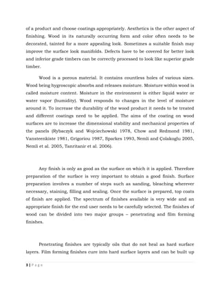 3 | P a g e
of a product and choose coatings appropriately. Aesthetics is the other aspect of
finishing. Wood in its naturally occurring form and color often needs to be
decorated, tainted for a more appealing look. Sometimes a suitable finish may
improve the surface look manifolds. Defects have to be covered for better look
and inferior grade timbers can be correctly processed to look like superior grade
timber.
Wood is a porous material. It contains countless holes of various sizes.
Wood being hygroscopic absorbs and releases moisture. Moisture within wood is
called moisture content. Moisture in the environment is either liquid water or
water vapor (humidity). Wood responds to changes in the level of moisture
around it. To increase the durability of the wood product it needs to be treated
and different coatings need to be applied. The aims of the coating on wood
surfaces are to increase the dimensional stability and mechanical properties of
the panels (Rybaczyk and Wojciechowski 1978, Chow and Redmond 1981,
Vansteenkiste 1981, Grigoriou 1987, Sparkes 1993, Nemli and Çolakoglu 2005,
Nemli et al. 2005, Tanritanir et al. 2006).
Any finish is only as good as the surface on which it is applied. Therefore
preparation of the surface is very important to obtain a good finish. Surface
preparation involves a number of steps such as sanding, bleaching wherever
necessary, staining, filling and sealing. Once the surface is prepared, top coats
of finish are applied. The spectrum of finishes available is very wide and an
appropriate finish for the end user needs to be carefully selected. The finishes of
wood can be divided into two major groups – penetrating and film forming
finishes.
Penetrating finishes are typically oils that do not heal as hard surface
layers. Film forming finishes cure into hard surface layers and can be built up
 