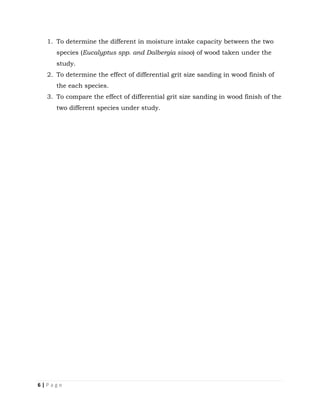 6 | P a g e
1. To determine the different in moisture intake capacity between the two
species (Eucalyptus spp. and Dalbergia sisoo) of wood taken under the
study.
2. To determine the effect of differential grit size sanding in wood finish of
the each species.
3. To compare the effect of differential grit size sanding in wood finish of the
two different species under study.
 