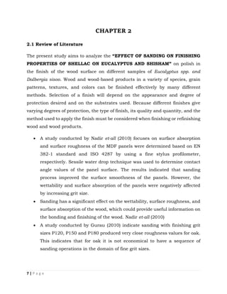 7 | P a g e
CHAPTER 2
2.1 Review of Literature
The present study aims to analyze the “EFFECT OF SANDING ON FINISHING
PROPERTIES OF SHELLAC ON EUCALYPTUS AND SHISHAM” on polish in
the finish of the wood surface on different samples of Eucalyptus spp. and
Dalbergia sisoo. Wood and wood-based products in a variety of species, grain
patterns, textures, and colors can be finished effectively by many different
methods. Selection of a finish will depend on the appearance and degree of
protection desired and on the substrates used. Because different finishes give
varying degrees of protection, the type of finish, its quality and quantity, and the
method used to apply the finish must be considered when finishing or refinishing
wood and wood products.
 A study conducted by Nadir et-all (2010) focuses on surface absorption
and surface roughness of the MDF panels were determined based on EN
382-1 standard and ISO 4287 by using a fine stylus profilometer,
respectively. Sessile water drop technique was used to determine contact
angle values of the panel surface. The results indicated that sanding
process improved the surface smoothness of the panels. However, the
wettability and surface absorption of the panels were negatively affected
by increasing grit size.
 Sanding has a significant effect on the wettability, surface roughness, and
surface absorption of the wood, which could provide useful information on
the bonding and finishing of the wood. Nadir et-all (2010)
 A study conducted by Gurau (2010) indicate sanding with finishing grit
sizes P120, P150 and P180 produced very close roughness values for oak.
This indicates that for oak it is not economical to have a sequence of
sanding operations in the domain of fine grit sizes.
 