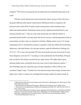 Failed Nation States: Without Political Security, Human Security Perishes ~ 10 ~
collapsed.10
FNS tend to be among the least developed and most underperforming states in the
world.
FNS lack critical infrastructure and reconstruction experts, because of this; they have a
far greater difficulty achieving the United Nations Millennium Goals as compared to the
advanced world. Some of the UN goals include raising primary school enrollment rates,
addressing malnourishment, eliminating extreme poverty, fighting transmitted diseases, and
reducing mortality rates.11
These are some of the intrinsically most difficult conflicts to
spearhead and that burden is put upon states that do not even have a functioning political body of
representation, yet these states are expected to contribute. Making matters worse, U.S. foreign
aid packages and U.S. humanitarian assistance is granted to states that embody liberal principals
(democracy, individual liberties, free and open markets), under the Millennium Challenge Act
(22 U.S.C. 7701 et seq.), this precludes FNS from receiving the necessary fiscal means to meet
those obligations set by the UN.12
According to works published by the World Bank, FNS grow
only one-third as fast and have one-third the per capita income, 50% higher debt-to-gross
domestic product ratios, and double the poverty rates to that of other balanced countries.13
The Word Bank study also found that nearly all states identified in 1980 as FSN are still
considered “fragile” today.14
Combine this with statistical analysis that strongly estimates that a
fragile state is likely to remain in its unchanged deteriorating condition for approximately 56
10 White House. National Security Strategy of the United States. (Washington, DC: White House, 1998,
2002, 2006, 2010, 2014).
11 United Nations Development Programme. Millennium Development Goals. (UNDP, 2016).
12 The Council on Foreign Relations. Millennium Challenge Act of 2003. (P.L. 108-199, H.R. 2673, 22
U.S.C. 7701 et seq.).
13 World Bank Independent Evaluation Group. Engaging with Fragile States: An IEG Review of World
Support to Low-Income Countries Under Stress. (Washington, DC: The World Bank, 2006); Chauvet
and Collier, “Helping Hand? Aid to Failing States.” Oxford University Working Paper (2006).
14 See World Bank (cited in note 13).
 