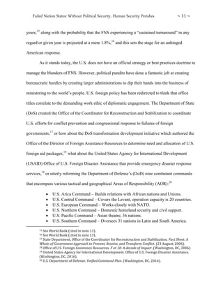 Failed Nation States: Without Political Security, Human Security Perishes ~ 11 ~
years;15
along with the probability that the FNS experiencing a “sustained turnaround” in any
regard or given year is projected at a mere 1.8%,16
and this sets the stage for an unhinged
American response.
As it stands today, the U.S. does not have an official strategy or best practices doctrine to
manage the blunders of FNS. However, political pundits have done a fantastic job at creating
bureaucratic hurdles by creating larger administrations to dip their hands into the business of
ministering to the world’s people. U.S. foreign policy has been redirected to think that office
titles correlate to the demanding work ethic of diplomatic engagement. The Department of State
(DoS) created the Office of the Coordinator for Reconstruction and Stabilization to coordinate
U.S. efforts for conflict prevention and congressional response to failures of foreign
governments,17
or how about the DoS transformation development initiative which authored the
Office of the Director of Foreign Assistance Resources to determine need and allocation of U.S.
foreign aid packages,18
what about the United States Agency for International Development
(USAID) Office of U.S. Foreign Disaster Assistance that provide emergency disaster response
services,19
or utterly reforming the Department of Defense’s (DoD) nine combatant commands
that encompass various tactical and geographical Areas of Responsibility (AOR):20
 U.S. Arica Command – Builds relations with African nations and Unions.
 U.S. Central Command – Covers the Levant, operation capacity is 20 countries.
 U.S. European Command – Works closely with NATO.
 U.S. Northern Command – Domestic homeland security and civil support.
 U.S. Pacific Command – Asian theatre, 36 nations.
 U.S. Southern Command – Oversees 31 nations in Latin and South America.
15 See World Bank (cited in note 13).
16 See World Bank (cited in note 13).
17 State Department, Office of the Coordinator for Reconstruction and Stabilization. Fact Sheet: A
Whole-of-Government Approach to Prevent, Resolve, and Transform Conflict. (23 August, 2006).
18 Office of U.S. Foreign Assistance Resources. F at 10: A decade of Impact. (Washington, DC, 2006).
19 United States Agency for International Development. Office of U.S. Foreign Disaster Assistance.
(Washington, DC, 2016).
20 U.S. Department of Defense. Unified Command Plan. (Washington, DC, 2016).
 