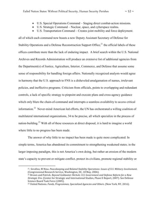 Failed Nation States: Without Political Security, Human Security Perishes ~ 12 ~
 U.S. Special Operations Command – Staging direct combat-action missions.
 U.S. Strategic Command – Nuclear, space, and cyberspace realms.
 U.S. Transportation Command – Creates joint mobility and force deployment.
all of which each command now boasts a new Deputy Assistant Secretary of Defense for
Stability Operations and a Defense Reconstruction Support Office,21
the official labels of these
offices contribute more than the lack of enduring impact. A brief search within the U.S. National
Archives and Records Administration will produce an extensive list of additional agencies from
the Department(s) of Justice, Agriculture, Interior, Commerce, and Defense that assume some
sense of responsibility for handling foreign affairs. Nationally recognized analysts would agree
in harmony that the U.S. approach to FNS is a disheveled amalgamation of names, irrelevant
policies, and ineffective programs. Criticism from officials, points to overlapping and redundant
controls, a lack of specific strategy to pinpoint and execute plans and cross-agency guidance
which only blurs the chain-of-command and interrupts a seamless availability to access critical
information.22
Never-mind American led efforts, the UN has orchestrated a willing coalition of
multilateral international organizations, 34 to be precise, all which specialize in the process of
nation-building.23
With all of these resources at direct disposal, it is hard to imagine a world
where little to no progress has been made.
The answer of why little to no impact has been made is quite more complicated. In
simple terms, America has abandoned its commitment to strengthening weakened states; in the
larger imposing paradigm, this is not America’s own doing, but rather an erosion of the modern
state’s capacity to prevent or mitigate conflict, protect its civilians, promote regional stability or
21. Serafino, M Nina. Peacekeeping and Related Stability Operations: Issues of U.S. Military Involvement.
(Congressional Research Service, Washington, DC, 18 May, 2006).
22 Brown and Patrick. Beyond Goldwater-Nichols: U.S. Government and Defense Reform for a New
Strategic Era. (Center for Strategic and International Studies, Phase II Report, 2007). See Defense
Science Board Task Force (2005).
23 United Nations. Funds, Programmes, Specialized Agencies and Others. (New York, NY, 2016).
 
