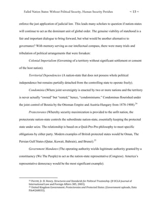 Failed Nation States: Without Political Security, Human Security Perishes ~ 13 ~
enforce the just application of judicial law. This leads many scholars to question if nation-states
will continue to act as the dominant unit of global order. The genuine viability of statehood is a
fair and important dialogue to bring forward, but what would be another alternative to
governance? With memory serving as our intellectual compass, there were many trials and
tribulation of political arrangements that were forsaken:
Colonial Imperialism (Governing of a territory without significant settlement or consent
of the host nation).
Territorial Dependencies (A nation-state that does not possess whole political
independence but remains partially detached from the controlling state to operate freely).
Condominia (Where joint sovereignty is enacted by two or more nations and the territory
is never actually “owned” but “rented,” hence, “condominiums.” Condominas flourished under
the joint control of Bosnia by the Ottoman Empire and Austria-Hungary from 1878-1908).24
Protectorates (Whereby security maximization is provided to the unfit nation, the
protectorate nation-state controls the subordinate nation-state, essentially keeping the protected
state under seize. The relationship is based on a Quid-Pro-Pro philosophy to meet specific
obligations by either party. Modern examples of British protected states would be Oman, The
Persian Gulf States (Qatar, Kuwait, Bahrain), and Brunei).25
Government Mandates (The operating authority wields legitimate authority granted by a
constituency (We The People) to act as the nation-state representative (Congress). America’s
representative democracy would be the most significant example).
24 Perritt, Jr. H. Henry. Structures and Standards for Political Trusteeship. (8 UCLA Journal of
International Law and Foreign Affairs 385, 2003).
25 United Kingdom Government. Protectorates and Protected States. (Government uploads, Data
File#268033).
 