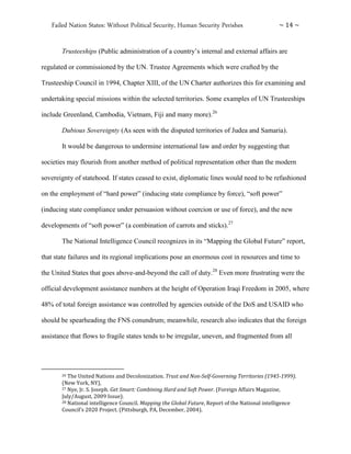 Failed Nation States: Without Political Security, Human Security Perishes ~ 14 ~
Trusteeships (Public administration of a country’s internal and external affairs are
regulated or commissioned by the UN. Trustee Agreements which were crafted by the
Trusteeship Council in 1994, Chapter XIII, of the UN Charter authorizes this for examining and
undertaking special missions within the selected territories. Some examples of UN Trusteeships
include Greenland, Cambodia, Vietnam, Fiji and many more).26
Dubious Sovereignty (As seen with the disputed territories of Judea and Samaria).
It would be dangerous to undermine international law and order by suggesting that
societies may flourish from another method of political representation other than the modern
sovereignty of statehood. If states ceased to exist, diplomatic lines would need to be refashioned
on the employment of “hard power” (inducing state compliance by force), “soft power”
(inducing state compliance under persuasion without coercion or use of force), and the new
developments of “soft power” (a combination of carrots and sticks).27
The National Intelligence Council recognizes in its “Mapping the Global Future” report,
that state failures and its regional implications pose an enormous cost in resources and time to
the United States that goes above-and-beyond the call of duty.28
Even more frustrating were the
official development assistance numbers at the height of Operation Iraqi Freedom in 2005, where
48% of total foreign assistance was controlled by agencies outside of the DoS and USAID who
should be spearheading the FNS conundrum; meanwhile, research also indicates that the foreign
assistance that flows to fragile states tends to be irregular, uneven, and fragmented from all
26 The United Nations and Decolonization. Trust and Non-Self-Governing Territories (1945-1999).
(New York, NY),
27 Nye, Jr. S. Joseph. Get Smart: Combining Hard and Soft Power. (Foreign Affairs Magazine,
July/August, 2009 Issue).
28 National intelligence Council. Mapping the Global Future, Report of the National intelligence
Council’s 2020 Project. (Pittsburgh, PA, December, 2004).
 