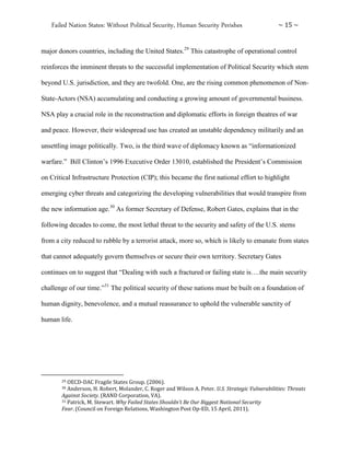 Failed Nation States: Without Political Security, Human Security Perishes ~ 15 ~
major donors countries, including the United States.29
This catastrophe of operational control
reinforces the imminent threats to the successful implementation of Political Security which stem
beyond U.S. jurisdiction, and they are twofold. One, are the rising common phenomenon of Non-
State-Actors (NSA) accumulating and conducting a growing amount of governmental business.
NSA play a crucial role in the reconstruction and diplomatic efforts in foreign theatres of war
and peace. However, their widespread use has created an unstable dependency militarily and an
unsettling image politically. Two, is the third wave of diplomacy known as “informationized
warfare.” Bill Clinton’s 1996 Executive Order 13010, established the President’s Commission
on Critical Infrastructure Protection (CIP); this became the first national effort to highlight
emerging cyber threats and categorizing the developing vulnerabilities that would transpire from
the new information age.30
As former Secretary of Defense, Robert Gates, explains that in the
following decades to come, the most lethal threat to the security and safety of the U.S. stems
from a city reduced to rubble by a terrorist attack, more so, which is likely to emanate from states
that cannot adequately govern themselves or secure their own territory. Secretary Gates
continues on to suggest that “Dealing with such a fractured or failing state is….the main security
challenge of our time.”31
The political security of these nations must be built on a foundation of
human dignity, benevolence, and a mutual reassurance to uphold the vulnerable sanctity of
human life.
29 OECD-DAC Fragile States Group. (2006).
30 Anderson, H. Robert, Molander, C. Roger and Wilson A. Peter. U.S. Strategic Vulnerabilities: Threats
Against Society. (RAND Corporation, VA).
31 Patrick, M. Stewart. Why Failed States Shouldn’t Be Our Biggest National Security
Fear. (Council on Foreign Relations, Washington Post Op-ED, 15 April, 2011).
 