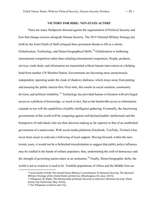 Failed Nation States: Without Political Security, Human Security Perishes ~ 16 ~
VICTORY FOR HIRE: NON-STATE-ACTORS
There are many flashpoints directed against the augmentation of Political Security and
how that change coexists alongside Human Security. The 2015 National Military Strategy put
forth by the Joint Chiefs of Staff critiqued three prominent threats to HS as a whole;
Globalization, Technology, and Demo/Geographical Shifts.32
Globalization is furthering
international competition rather than refueling international cooperation. People, products,
services, trade deals, and information are transmitted without human intervention or a helping
hand from another UN Member Nation. Governments are becoming more anonymously
independent, operating under the cloak of shadowy darkness, which strays away from putting
and ensuring the public interest first. Over time, this results in social isolation, community
division, and political instability.33
Technology has provided human civilization with privileged
access to a plethora of knowledge, so much in fact, that as the bandwidth access to information
expands so too will the capabilities of public intelligence gathering. Eventually, the functioning
governments of this world will be competing against self-declared public intellectuals and the
brainpower of individuals who see their decision making as far superior to that of an established
government of a nation-state. With social media platforms (Facebook, YouTube, Twitter) it has
never been easier to cultivate a following of loyal support. Moving forward, within the next
twenty years, it would not be a farfetched miscalculation to suggest that public policy influence
may be cradled in the hands of solitary populates; thus, undermining the craft of democracy and
the strength of governing nation-states as an institution.34
Finally, Demo/Geographic shifts, the
world is not as round as it used to be. Youthful populations of Africa and the Middle East are
32 Joint Chiefs of Staff. The United States Military’s Contribution To National Security, The National
Military Strategy of the United States of America. (Washington; DC, June, 2015).
33 Villapiano, M. Elijah. The Relationship of Human Security to America’s National Security. (New
Jersey City University; May, 2016).
34 See Villapiano. (cited in note 31).
 