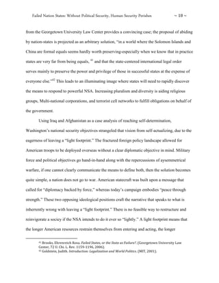 Failed Nation States: Without Political Security, Human Security Perishes ~ 18 ~
from the Georgetown University Law Center provides a convincing case; the proposal of abiding
by nation-states is projected as an arbitrary solution, “in a world where the Solomon Islands and
China are formal equals seems hardly worth preserving-especially when we know that in practice
states are very far from being equals, 41
and that the state-centered international legal order
serves mainly to preserve the power and privilege of those in successful states at the expense of
everyone else.”42
This leads to an illuminating image where states will need to rapidly discover
the means to respond to powerful NSA. Increasing pluralism and diversity is aiding religious
groups, Multi-national corporations, and terrorist cell networks to fulfill obligations on behalf of
the government.
Using Iraq and Afghanistan as a case analysis of reaching self-determination,
Washington’s national security objectives strangeled that vision from self-actualizing, due to the
eagerness of leaving a “light footprint.” The fractured foreign policy landscape allowed for
American troops to be deployed overseas without a clear diplomatic objective in mind. Military
force and political objectives go hand-in-hand along with the repercussions of aysemmetrical
warfare, if one cannot clearly communicate the means to define both, then the solution becomes
quite simple, a nation does not go to war. American statecraft was built upon a message that
called for “diplomacy backed by force,” whereas today’s campaign embodies “peace through
strength.” These two opposing ideological positions craft the narrative that speaks to what is
inherrently wrong with leaving a “light footprint.” There is no feasible way to restructure and
reinvigorate a sociey if the NSA intends to do it ever so “lightly.” A light footprint means that
the longer American resources restrain themselves from entering and acting, the longer
41 Brooks, Ehrenreich Rosa. Failed States, or the State as Failure?. (Georgetown University Law
Center, 72 U. Chi. L. Rev. 1159-1196, 2006).
42 Goldstein, Judith. Introduction: Legalization and World Politics. (MIT, 2001).
 