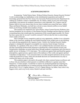 Failed Nation States: Without Political Security, Human Security Perishes ~ 1 ~
ACKNOWLEDGEMENTS
In preparing, “Failed Nation States: Without Political Security, Human Security Perishes”
I wish to acknowledge my indebtedness to the wholehearted cooperation and wealth of
knowledge garnered from the New Jersey City University Professional Security Department for
making my academic venture a remarkable one. Dr. Hurley, thank you for your unwavering
mentorship; your passion for academic instruction is truly admirable. Dr. Cosgrove and Dr.
Rennie, both of you were always there for me when I needed your council the most. Ashley
Manz and Denise Melendez, you both have solved so many internal conflicts on my behalf;
thank you for being valuable team members of mine.
This research was inspired by Dr. Sylvia Presto, whose Current Security Problems class
laid the foundation for my narrative of the Human Security Paradigm and provided me with the
overarching thesis that would make the construction of this research paper possible. Dr. Presto
has been a great ally for me and I would be remised if I did not take the time to acknowledge
where credit is truly due.
NJCU brought out my competitive spirit at every opportunity, whether it was a dynamic
debate in the classroom, gripping the steel barbell knurling in the weight room or pre-checking
my scuba-diving equipment at the Aquatics Center. I believe the National Security Studies
program is strategically designed to accomplish one outcome, breed stronger American
leadership. As a graduate of the class of 2017, I am confident that the curriculum strives to
develop consummate professionals prepared to spearhead the volatile national security and
foreign policy challenges our great nation faces through academic commitment and a devotion to
public service. In Romans 13:12, God states, “We wrestle not against flesh and blood but against
principalities, against powers, against rulers of the darkness of this world, and against spiritual
wickedness in high places.” I am convicted, there is no other program tailored to aid my success
within the profession of arms, where life and death decisions are manufactured every day to
confront the future evils of this world.
This academic paper is devoted to the people who share common human excellences and
to those who are relentless in their pursuits to contribute selflessly to a greater cause then
themselves. To these people, I would like to express my profound gratitude for inspiring me,
uplifting me, and reminding me to continue pressing onward; Rusty Carkcuff, Jordan Allen,
Steven Call, U.S.A.F. Captain Johnson, U.S.A.F. Captain Murray, my father, Gary (who is my
biggest critic), and to my lovely sisters, Rachel Leah and Ariel Rae.
X
Elijah Moses Villapiano
U.S. Air Force - Reserve Officer Training Corps
Elijah Moses Villapiano
 
