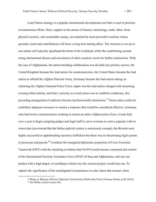Failed Nation States: Without Political Security, Human Security Perishes ~ 20 ~
Lead Nation strategy is a popular international development tool that is used to priortize
reconstruction efforts. Here, support in the arenas of finance, technology, trade, labor, food,
physical security, and sustainable energy, are tackeled by more powerful countries whose
geostatic reach and contributions will leave a long-term lasting affect. The structure is set up so
one nation will typically spearhead the brunt of the workload, while the contributing second-
string international donors and assortment of other countries await for further instructions. With
the case of Afghanistan, the nation-building collaboration was divided into priority sectors; the
United Kingdom became the lead nation for counternarcotics, the United States became the lead
nation to rebuild the Afghan National Army, Germany became the lead nation taking on
retraining the Afghan National Police Force, Japan was the lead nation charged with disarming
existing tribal militias, and Italy’s priority as a lead nation was to establish a Judiciary; this
puzzeling arrangement of authority became dysfunctionally disasterous.44
Some states could not
contribute adequete resources to sustain a response that would be considered effective. Germany
only had twelve commissioners working to retrain an entire Afghan police force, it took Italy
over a year to begin assigning judges and legal staff to serve overseas in such a capacity with no
return date (nevermind that the Italian judicial system is notoriously corrupt), the Bristish were
highly successful in apprehending narcotics traffickers but there was no functioning legal system
to prosecute and punish.45
Combine this mangeled diplomatic projection of Cross Fuctional
Teamwork (CRT) with the starteling revelation that NATO would assume command and control
of the International Security Assistance Force (ISAF) of Iraq and Afghanistan, and one can
predict with a high degree of confidence which way this science project would turn out. To
capture the significance of the unmitigated circumstances or utter chaos that ensued, when
44 Waltz, G. Michael. Warrior Diplomat. (University of Nebraska Press, Potomac Books, p.30, 2014).
45 See Waltz. (cited in note 44).
 