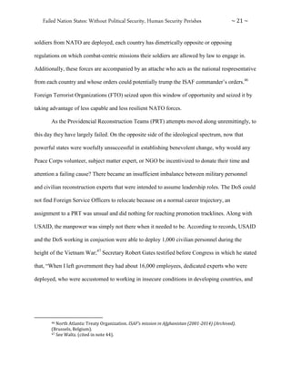 Failed Nation States: Without Political Security, Human Security Perishes ~ 21 ~
soldiers from NATO are deployed, each country has dimetrically opposite or opposing
regulations on which combat-centric missions their soldiers are allowed by law to engage in.
Additionally, these forces are accompanied by an attache who acts as the national respresentative
from each country and whose orders could potentially trump the ISAF commander’s orders.46
Foreign Terrorist Organizations (FTO) seized upon this window of opportunity and seized it by
taking advantage of less capable and less resilient NATO forces.
As the Providencial Reconstruction Teams (PRT) attempts moved along unremittingly, to
this day they have largely failed. On the opposite side of the ideological spectrum, now that
powerful states were woefully unsuccessful in establishing benevolent change, why would any
Peace Corps volunteer, subject matter expert, or NGO be incentivized to donate their time and
attention a failing cause? There became an insufficient imbalance between military personnel
and civilian reconstruction experts that were intended to assume leadership roles. The DoS could
not find Foreign Service Officers to relocate because on a normal career trajectory, an
assignment to a PRT was unsual and did nothing for reaching promotion tracklines. Along with
USAID, the manpower was simply not there when it needed to be. According to records, USAID
and the DoS working in conjuction were able to deploy 1,000 civilian personnel during the
height of the Vietnam War;47
Secretary Robert Gates testified before Congress in which he stated
that, “When I left government they had about 16,000 employees, dedicated experts who were
deployed, who were accustomed to working in insecure conditions in developing countries, and
46 North Atlantic Treaty Organization. ISAF’s mission in Afghanistan (2001-2014) (Archived).
(Brussels, Belgium).
47 See Waltz. (cited in note 44).
 