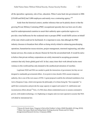 Failed Nation States: Without Political Security, Human Security Perishes ~ 22 ~
all the specialties: agronomy, rule of law, education. When I came back into government in 2006
[USAID and DoS] had 3,000 employees and mainly was a contracting agency.”48
Aside from the historical context, another inference that can be plainly drawn is that the
growing Private Military Contrating (PMC) occupational specialty that was born out of a dire
need for underrepresented countries to assert their authority upon a particular region or to
provide a time bufferzone for the weakened state to prosper (PMC would fulfill actions on behalf
of the state which could not be facilitated). It is important to note, that although the PMC
industry choosees to broadcast their affairs as being strictly related to enhancing peacekeeping
operations, humanitarrian rescue missions, project management, sturctural engineering, and other
human services; this creates an obscure illusion far from the unvarnished truth. It would be naïve
to believe that private military corperations are solely interested in accepting government
contracts that only foster global good will. In fact, many times their work abroad incites more
violence in this world and has only donated to the unethical privatization of warefare.
Legitimate NGO and NSA are needed to guide the interactions of government, but they are not
designed to manhandle governmental affairs. At no point in time should a NSA assume temporary
authority, this is one of the root causes of FNS. A great proposal would be the reformed installation of an
Active Response Corps, which reinvigorates the philosophy of civilians being the “first responder” to
uplift their communities and provide the surge capacity to support and sustain U.S. stabilization and
reconstruction efforts abroad.49
Now, if a NSA does obtain credentialed access to assume command to
govern, with modern technology, it is frightening to imagine and even more ignorant to assume that NSA
will abide by international law.
48 Baron, W. David. Gates: ‘Congress Is Part of the Problem’ in State, USAID Shortfalls. (23 Aug, 2010).
49 Wyler, Sun Liana. Weak and Failing States: Evolving Security Threats and U.S. Policy.
(Congressional Research Service, 11 January 2008).
 