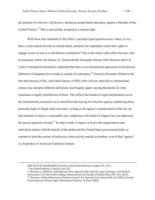 Failed Nation States: Without Political Security, Human Security Perishes ~ 24 ~
the premise of collective self-defense; should an armed attack take place against a Member of the
United Nations.53
This is universally accepted as a natural right.
With these four standards in full effect, a peculiar legal question arises; when, if ever,
does a cyber-attack become an armed attack, and does the respondent retain their rights to
engage in acts of war as a self-defense mechanism? This is the where cyber ethics become vital.
In testimony, before the Senate, Lt. General Keith Alexander (former NSA Director and U.S.
Cyber Command Commander), explained that there is no international agreement on the precise
definition of adequate force inside or outside of cyberspace.54
General Alexander alluded to the
fact that because of this, individual nations or NSA (who will not subscribe to international
norms) may interpret different definitions and frugally apply varying thresholds for what
constitutes a legally justified use of force. This offsets the burden of legal interpretation not to
the international community (as it should be) but leaving it to the host agency conducting those
particular legal or illegal cyber-activities; so long as the agency’s interpretation of the law (at
that moment in time) is a reasonable one, compliance will stand if Congress has not addressed
the precise question of issue.55
In other words, Congress will provide organizations and
individual entities with the benefit of the doubt and the United States government holds no
warrant to limit the actions of malicious cyber activity outside its borders, even if that “agency”
is a byproduct of American Capitalist markets.
AND ACTS OF AGGRESSION. (Charter of the United Nations, Chapter VII, 216).
53 See United Nations. (cited in note 52).
54 Waxman, C. Matthew. Self-defensive Force against Cyber Attacks: Legal, Strategic, and Political
Dimensions. (U.S. Naval War College, International Law Studies (Volume 89) p.109-122, 2013).
55 Chevron v. Natural Resources Defense Council. U.S. Supreme Court Docket [No. 82-1005]. (Cornell
University Law School, Legal Information Institute, 25 June, 1984).
 