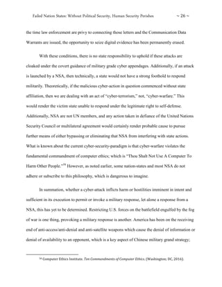 Failed Nation States: Without Political Security, Human Security Perishes ~ 26 ~
the time law enforcement are privy to connecting those letters and the Communication Data
Warrants are issued, the opportunity to seize digital evidence has been permanently erased.
With these conditions, there is no state responsibility to uphold if these attacks are
cloaked under the covert guidance of military grade cyber appendages. Additionally, if an attack
is launched by a NSA, then technically, a state would not have a strong foothold to respond
militarily. Theoretically, if the malicious cyber-action in question commenced without state
affiliation, then we are dealing with an act of “cyber-terrorism,” not, “cyber-warfare.” This
would render the victim state unable to respond under the legitimate right to self-defense.
Additionally, NSA are not UN members, and any action taken in defiance of the United Nations
Security Council or multilateral agreement would certainly render probable cause to pursue
further means of either bypassing or eliminating that NSA from interfering with state actions.
What is known about the current cyber-security-paradigm is that cyber-warfare violates the
fundamental commandment of computer ethics; which is “Thou Shalt Not Use A Computer To
Harm Other People.”58
However, as noted earlier, some nation-states and most NSA do not
adhere or subscribe to this philosophy, which is dangerous to imagine.
In summation, whether a cyber-attack inflicts harm or hostilities imminent in intent and
sufficient in its execution to permit or invoke a military response, let alone a response from a
NSA, this has yet to be determined. Restricting U.S. forces on the battlefield engulfed by the fog
of war is one thing, provoking a military response is another. America has been on the receiving
end of anti-access/anti-denial and anti-satellite weapons which cause the denial of information or
denial of availability to an opponent, which is a key aspect of Chinese military grand strategy;
58 Computer Ethics Institute. Ten Commandments of Computer Ethics. (Washington; DC, 2016).
 