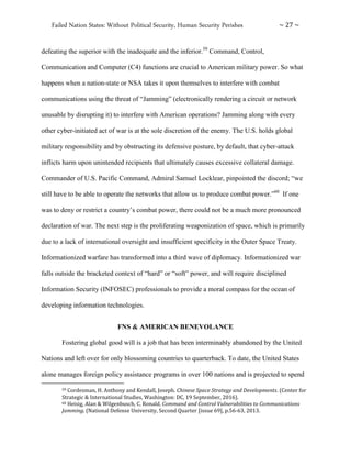 Failed Nation States: Without Political Security, Human Security Perishes ~ 27 ~
defeating the superior with the inadequate and the inferior.59
Command, Control,
Communication and Computer (C4) functions are crucial to American military power. So what
happens when a nation-state or NSA takes it upon themselves to interfere with combat
communications using the threat of “Jamming” (electronically rendering a circuit or network
unusable by disrupting it) to interfere with American operations? Jamming along with every
other cyber-initiated act of war is at the sole discretion of the enemy. The U.S. holds global
military responsibility and by obstructing its defensive posture, by default, that cyber-attack
inflicts harm upon unintended recipients that ultimately causes excessive collateral damage.
Commander of U.S. Pacific Command, Admiral Samuel Locklear, pinpointed the discord; “we
still have to be able to operate the networks that allow us to produce combat power.”60
If one
was to deny or restrict a country’s combat power, there could not be a much more pronounced
declaration of war. The next step is the proliferating weaponization of space, which is primarily
due to a lack of international oversight and insufficient specificity in the Outer Space Treaty.
Informationized warfare has transformed into a third wave of diplomacy. Informationized war
falls outside the bracketed context of “hard” or “soft” power, and will require disciplined
Information Security (INFOSEC) professionals to provide a moral compass for the ocean of
developing information technologies.
FNS & AMERICAN BENEVOLANCE
Fostering global good will is a job that has been interminably abandoned by the United
Nations and left over for only blossoming countries to quarterback. To date, the United States
alone manages foreign policy assistance programs in over 100 nations and is projected to spend
59 Cordesman, H. Anthony and Kendall, Joseph. Chinese Space Strategy and Developments. (Center for
Strategic & International Studies, Washington: DC, 19 September, 2016).
60 Heisig, Alan & Wilgenbusch, C. Ronald. Command and Control Vulnerabilities to Communications
Jamming. (National Defense University, Second Quarter [issue 69], p.56-63, 2013.
 