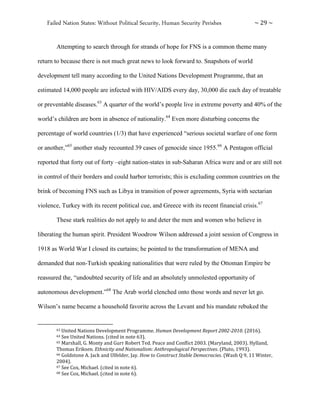 Failed Nation States: Without Political Security, Human Security Perishes ~ 29 ~
Attempting to search through for strands of hope for FNS is a common theme many
return to because there is not much great news to look forward to. Snapshots of world
development tell many according to the United Nations Development Programme, that an
estimated 14,000 people are infected with HIV/AIDS every day, 30,000 die each day of treatable
or preventable diseases.63
A quarter of the world’s people live in extreme poverty and 40% of the
world’s children are born in absence of nationality.64
Even more disturbing concerns the
percentage of world countries (1/3) that have experienced “serious societal warfare of one form
or another,”65
another study recounted 39 cases of genocide since 1955.66
A Pentagon official
reported that forty out of forty –eight nation-states in sub-Saharan Africa were and or are still not
in control of their borders and could harbor terrorists; this is excluding common countries on the
brink of becoming FNS such as Libya in transition of power agreements, Syria with sectarian
violence, Turkey with its recent political cue, and Greece with its recent financial crisis.67
These stark realities do not apply to and deter the men and women who believe in
liberating the human spirit. President Woodrow Wilson addressed a joint session of Congress in
1918 as World War I closed its curtains; he pointed to the transformation of MENA and
demanded that non-Turkish speaking nationalities that were ruled by the Ottoman Empire be
reassured the, “undoubted security of life and an absolutely unmolested opportunity of
autonomous development.”68
The Arab world clenched onto those words and never let go.
Wilson’s name became a household favorite across the Levant and his mandate rebuked the
63 United Nations Development Programme. Human Development Report 2002-2010. (2016).
64 See United Nations. (cited in note 63).
65 Marshall, G. Monty and Gurr Robert Ted. Peace and Conflict 2003. (Maryland, 2003). Hylland,
Thomas Eriksen. Ethnicity and Nationalism: Anthropological Perspectives. (Pluto, 1993).
66 Goldstone A. Jack and Ulfelder, Jay. How to Construct Stable Democracies. (Wash Q 9, 11 Winter,
2004).
67 See Cox, Michael. (cited in note 6).
68 See Cox, Michael. (cited in note 6).
 