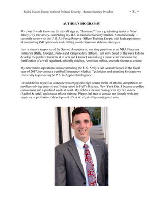 Failed Nation States: Without Political Security, Human Security Perishes ~ 31 ~
AUTHOR’S BIOGRAPHY
My close friends know me by my call sign as, “Ironman.” I am a graduating senior at New
Jersey City University, completing my B.S. in National Security Studies. Simultaneously, I
currently serve with the U.S. Air Force Reserve Officer Training Corps; with high aspirations
of conducting ISR operations and crafting counterterrorism defense strategies.
I am a staunch supporter of the Second Amendment, working part-time as an NRA Firearms
Instructor (Rifle, Shotgun, Pistol) and Range Safety Officer. I am very proud of the work I do to
develop the public’s firearms skill sets and I know I am making a direct contribution to the
fortification of a well-regulated, ethically abiding, American militia, one safe shooter at a time.
My near future aspirations include attending the U.S. Army’s Air Assault School in the fiscal
year of 2017, becoming a certified Emergency Medical Technician and attending Georgetown
University to pursue my M.P.S. in Applied Intelligence.
I would define myself as someone who enjoys the high octane thrills of athletic competition or
problem-solving under stress. Being raised in Hell’s Kitchen, New York City, I became a coffee
connoisseur and a political wonk at heart. My hobbies include baking with my two sisters
(Rachel & Ariel) and rescue athlete training. Please feel free to contact me directly with any
inquiries or professional development offers at: elijahvillapiano@gmail.com
 