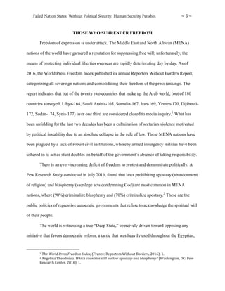 Failed Nation States: Without Political Security, Human Security Perishes ~ 5 ~
THOSE WHO SURRENDER FREEDOM
Freedom of expression is under attack. The Middle East and North African (MENA)
nations of the world have garnered a reputation for suppressing free will; unfortunately, the
means of protecting individual liberties overseas are rapidly deteriorating day by day. As of
2016, the World Press Freedom Index published its annual Reporters Without Borders Report,
categorizing all sovereign nations and consolidating their freedom of the press rankings. The
report indicates that out of the twenty two countries that make up the Arab world, (out of 180
countries surveyed, Libya-164, Saudi Arabia-165, Somalia-167, Iran-169, Yemen-170, Dijibouti-
172, Sudan-174, Syria-177) over one third are considered closed to media inquiry.1
What has
been unfolding for the last two decades has been a culmination of sectarian violence motivated
by political instability due to an absolute collapse in the rule of law. These MENA nations have
been plagued by a lack of robust civil institutions, whereby armed insurgency militias have been
ushered in to act as stunt doubles on behalf of the government’s absence of taking responsibility.
There is an ever-increasing deficit of freedom to protest and demonstrate politically. A
Pew Research Study conducted in July 2016, found that laws prohibiting apostasy (abandonment
of religion) and blasphemy (sacrilege acts condemning God) are most common in MENA
nations, where (90%) criminalize blasphemy and (70%) criminalize apostasy.2
These are the
public policies of repressive autocratic governments that refuse to acknowledge the spiritual will
of their people.
The world is witnessing a true “Deep State,” coercively driven toward opposing any
initiative that favors democratic reform, a tactic that was heavily used throughout the Egyptian,
1 The World Press Freedom Index, (France: Reporters Without Borders, 2016), 1.
2 Angelina Theodorou. Which countries still outlaw apostasy and blasphemy? (Washington, DC: Pew
Research Center, 2016), 1.
 
