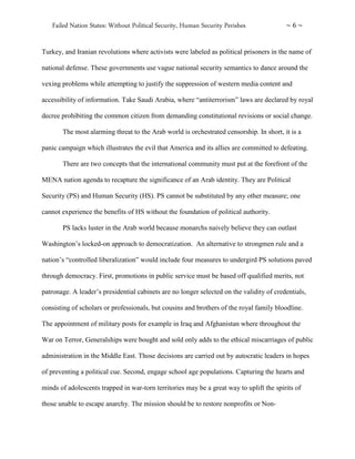 Failed Nation States: Without Political Security, Human Security Perishes ~ 6 ~
Turkey, and Iranian revolutions where activists were labeled as political prisoners in the name of
national defense. These governments use vague national security semantics to dance around the
vexing problems while attempting to justify the suppression of western media content and
accessibility of information. Take Saudi Arabia, where “antiterrorism” laws are declared by royal
decree prohibiting the common citizen from demanding constitutional revisions or social change.
The most alarming threat to the Arab world is orchestrated censorship. In short, it is a
panic campaign which illustrates the evil that America and its allies are committed to defeating.
There are two concepts that the international community must put at the forefront of the
MENA nation agenda to recapture the significance of an Arab identity. They are Political
Security (PS) and Human Security (HS). PS cannot be substituted by any other measure; one
cannot experience the benefits of HS without the foundation of political authority.
PS lacks luster in the Arab world because monarchs naively believe they can outlast
Washington’s locked-on approach to democratization. An alternative to strongmen rule and a
nation’s “controlled liberalization” would include four measures to undergird PS solutions paved
through democracy. First, promotions in public service must be based off qualified merits, not
patronage. A leader’s presidential cabinets are no longer selected on the validity of credentials,
consisting of scholars or professionals, but cousins and brothers of the royal family bloodline.
The appointment of military posts for example in Iraq and Afghanistan where throughout the
War on Terror, Generalships were bought and sold only adds to the ethical miscarriages of public
administration in the Middle East. Those decisions are carried out by autocratic leaders in hopes
of preventing a political cue. Second, engage school age populations. Capturing the hearts and
minds of adolescents trapped in war-torn territories may be a great way to uplift the spirits of
those unable to escape anarchy. The mission should be to restore nonprofits or Non-
 