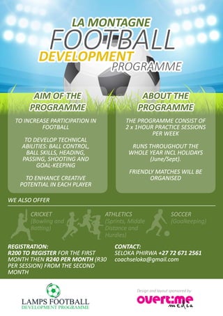 FOOTBALL
LA MONTAGNE
PROGRAMME
DEVELOPMENT
AIM OF THE
PROGRAMME
TO INCREASE PARTICIPATION IN
FOOTBALL
TO DEVELOP TECHNICAL
ABILITIES: BALL CONTROL,
BALL SKILLS, HEADING,
PASSING, SHOOTING AND
GOAL-KEEPING
TO ENHANCE CREATIVE
POTENTIAL IN EACH PLAYER
WE ALSO OFFER
REGISTRATION:
R200 TO REGISTER FOR THE FIRST
MONTH THEN R240 PER MONTH (R30
PER SESSION) FROM THE SECOND
MONTH
CONTACT:
SELOKA PHIRWA +27 72 671 2561
coachseloka@gmail.com
CRICKET
(Bowling and
Batting)
ATHLETICS
(Sprints, Middle
Distance and
Hurdles)
SOCCER
(Goalkeeping)
THE PROGRAMME CONSIST OF
2 x 1HOUR PRACTICE SESSIONS
PER WEEK
RUNS THROUGHOUT THE
WHOLE YEAR INCL HOLIDAYS
(June/Sept).
FRIENDLY MATCHES WILL BE
ORGANISED
ABOUT THE
PROGRAMME
Design and layout sponsored by:
 