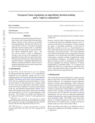 arXiv:1606.08813v2[stat.ML]12Jul2016
European Union regulations on algorithmic decision-making
and a “right to explanation”
Bryce Goodman BRYCE.GOODMAN@STX.OX.AC.UK
Oxford Internet Institute, Oxford
Seth Flaxman FLAXMAN@STATS.OX.AC.UK
Department of Statistics, Oxford
Abstract
We summarize the potential impact that the Euro-
pean Union’s new General Data Protection Reg-
ulation will have on the routine use of machine
learning algorithms. Slated to take effect as law
across the EU in 2018, it will restrict automated
individual decision-making (that is, algorithms
that make decisions based on user-level predic-
tors) which “signiﬁcantly affect” users. The
law will also create a “right to explanation,”
whereby a user can ask for an explanation of an
algorithmic decision that was made about them.
We argue that while this law will pose large chal-
lenges for industry, it highlights opportunities for
machine learning researchers to take the lead in
designing algorithms and evaluation frameworks
which avoid discrimination.
1. Introduction
In April 2016, for the ﬁrst time in over two decades,
the European Parliament adopted a set of comprehensive
regulations for the collection, storage and use of per-
sonal information, the General Data Protection Regulation
(GDPR)1
(Parliament and Council of the European Union,
2016). The new regulation has been described as a “Coper-
nican Revolution” in data protection law, “seeking to shift
its focus away from paper-based, bureaucratic require-
ments and towards compliance in practice, harmonization
of the law, and individual empowerment” (Kuner, 2012).
Much of the regulations are clearly aimed at perceived gaps
and inconsistencies in the EU’s current approach to data
protection. This includes, for example, the codiﬁcation of
the “right to be forgotten” (Article 17), and regulations for
1
Regulation (EU) 2016/679 on the protection of natural
persons with regard to the processing of personal data and on the
free movement of such data, and repealing Directive 95/46/EC
(General Data Protection Regulation) [2016] OJ L119/1.
2016 ICML Workshop on Human Interpretability in Machine
Learning (WHI 2016), New York, NY, USA. Copyright by the
author(s).
foreign companies collecting data from European citizens
(Article 44).
However, while the bulk of language deals with how data
is collected and stored, the regulation contains Article 22:
Automated individual decision-making, including proﬁling
(see ﬁgure 1) potentially prohibiting a wide swath of
algorithms currently in use in, e.g. recommendation sys-
tems, credit and insurance risk assessments, computational
advertising, and social networks. This raises important
issues that are of particular concern to the machine learning
community. In its current form, the GDPR’s requirements
could require a complete overhaul of standard and widely
used algorithmic techniques. The GDPR’s policy on the
right of citizens to receive an explanation for algorithmic
decisions highlights the pressing importance of human
interpretability in algorithm design. If, as expected, the
GDPR takes effect in its current form in mid-2018, there
will be a pressing need for effective algorithms which can
operate within this new legal framework.
2. Background
The General Data Protection Regulation is slated to go into
effect in April 2018, and will replace the EU’s 1995 Data
Protection Directive. It is important to note the difference
between a Directive and a Regulation. While a Directive
“set[s] out general rules to be transferred into national law
by each country as they deem appropriate”, a Regulation is
“similar to a national law with the difference that it is appli-
cable in all EU countries” (European Commission, 2016).
In other words, the 1995 Directive was subject to national
interpretation, and was only ever indirectly implemented
through subsequent laws passed within individual member
states (Fromholz, 2000). The GDPR, on the other hand,
requires no enabling legislation to take effect. It does not
direct the law of EU member states, it simply is the law for
member states (or will be, when it takes effect).
Before proceeding with analysis, we summarize some of
the key terms employed in the GDPR as deﬁned in Article
4: Deﬁnitions:
1
 