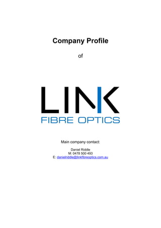 Company Profile
of
Main company contact:
Daniel Riddle
M: 0478 500 493
E: danielriddle@linkfibreoptics.com.au
 
