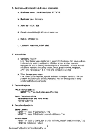Business Profile of Link Fibre Optics Pty Ltd
2
1. Business, Administrative & Contact Information
a. Business name: Link Fibre Optics PTY LTD.
b. Business type: Company
c. ABN: 35 155 263 595
d. E-mail: danielriddle@linkfibreoptics.com.au
e. Mobile: 0478500493
f. Location: Pottsville, NSW, 2489
2. Introduction
a. Company History
Link Fibre Optics was established in March 2012 with one fully equipped van
for loose tube splicing and testing. LFO has added another two vans
equipped for ribbon splicing and testing since. Previously, LFO has worked
on various networks including Telstra, Optus, pipe networks, megaport,
AAPT and NBN (stage 1 & 2, NAUI and remediation works).
b. What the company does
Link Fibre Optics Prepares, splices and tests fibre optic networks. We can
perform this in new and existing networks. Also we are capable of doing
smaller cable hauling projects.
3. Current Projects
FNE Communications
- NBN FTTN Projects, Splicing and Testing
Pettitt Communications
- NBN remediation and NAUI works
- Telstra Cut overs
4. Completed projects
Stone Comms:
- NBN FTTH stage 1 George town, TAS
- NBN FTTH stage 1 Distribution network, st Helens, Tas
Visionstream:
- NBN FTTH stage 2 Distribution & Local networks, Hobart and Launceston, TAS
- NBN FSD installation, Hobart
 