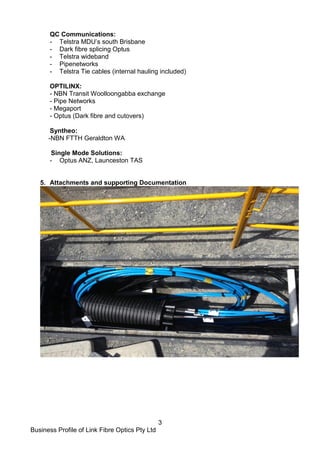 Business Profile of Link Fibre Optics Pty Ltd
3
QC Communications:
- Telstra MDU’s south Brisbane
- Dark fibre splicing Optus
- Telstra wideband
- Pipenetworks
- Telstra Tie cables (internal hauling included)
OPTILINX:
- NBN Transit Woolloongabba exchange
- Pipe Networks
- Megaport
- Optus (Dark fibre and cutovers)
Syntheo:
-NBN FTTH Geraldton WA
Single Mode Solutions:
- Optus ANZ, Launceston TAS
5. Attachments and supporting Documentation
 