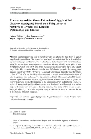ORIGINAL ARTICLE
Ultrasound-Assisted Green Extraction of Eggplant Peel
(Solanum melongena) Polyphenols Using Aqueous
Mixtures of Glycerol and Ethanol:
Optimisation and Kinetics
Katiana Philippi1
& Nikos Tsamandouras1
&
Spyros Grigorakis2
& Dimitris P. Makris1
Received: 16 November 2015 /Accepted: 17 February 2016
# Springer International Publishing Switzerland 2016
Abstract Eggplant peels were used to evaluate glycerol and ethanol for their ability to recover
polyphenolic antioxidants. The evaluation was based on optimisation by a Box-Behnken
experimental design and kinetics. The results showed that extraction with water/ethanol and
water/glycerol mixtures, under optimised conditions, afforded virtually equal yield in total
polyphenols, which was 13.40 and 13.51 mg caffeic acid equivalents per g dry weight,
respectively. The extraction kinetics revealed that diffusion of phenolics in water/glycerol
mixtures was slower (0.85× 10−12
m2
s−1
) compared with the one attained with water/ethanol
(2.23× 10−12
m2
s−1
), yet the ability of both systems to recover essentially the same levels of
total polyphenols was confirmed. The determination of total chlorogenates, total flavonoids
and total pigments indicated that water/glycerol might be a more effective solvent system, but
controversies were observed with regard to the antiradical activity and reducing power. The
analytical polyphenolic profile of both extracts was dominated by chlorogenic acid and no
major differences were recorded, a finding indicating that none of the solvent systems
displayed selectivity. The results suggested that glycerol may be an ideal candidate for use
in eco-friendly extraction processes.
Keywords Antioxidants.Eggplantpolyphenols.Glycerolasextractionsolvent.Greensolvents
. Ultrasound-assisted extraction
Environ. Process.
DOI 10.1007/s40710-016-0140-8
* Dimitris P. Makris
dmakris@aegean.gr
1
School of Environment, University of the Aegean, Mitr. Ioakim Street, Myrina 81400 Lemnos,
Greece
2
Food Quality & Chemistry of Natural Products, International Centre for Advanced Mediterranean
Agronomic Studies (CIHEAM), P.O. Box 85, Chania 73100, Greece
 