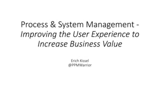 Process & System Management -
Improving the User Experience to
Increase Business Value
Erich Kissel
@PPMWarrior
 