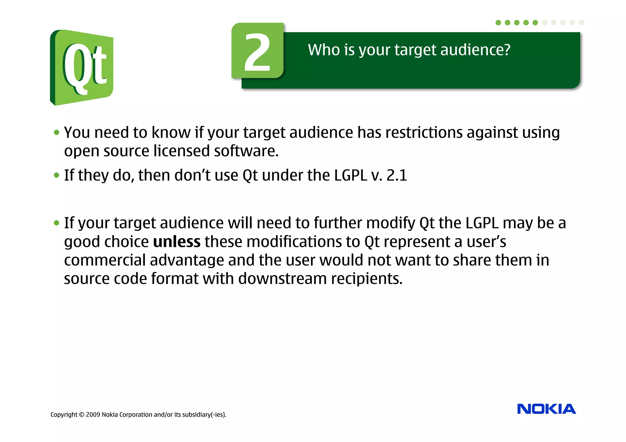 2   Who is your target audience?




• You need to know if your target audience has restrictions against using
  open source licensed software.
• If they do, then don’t use Qt under the LGPL v. 2.1


• If your target audience will need to further modify Qt the LGPL may be a
  good choice unless these modifications to Qt represent a user’s
  commercial advantage and the user would not want to share them in
  source code format with downstream recipients.




Copyright © 2009 Nokia Corporation and/or its subsidiary(-ies).
 