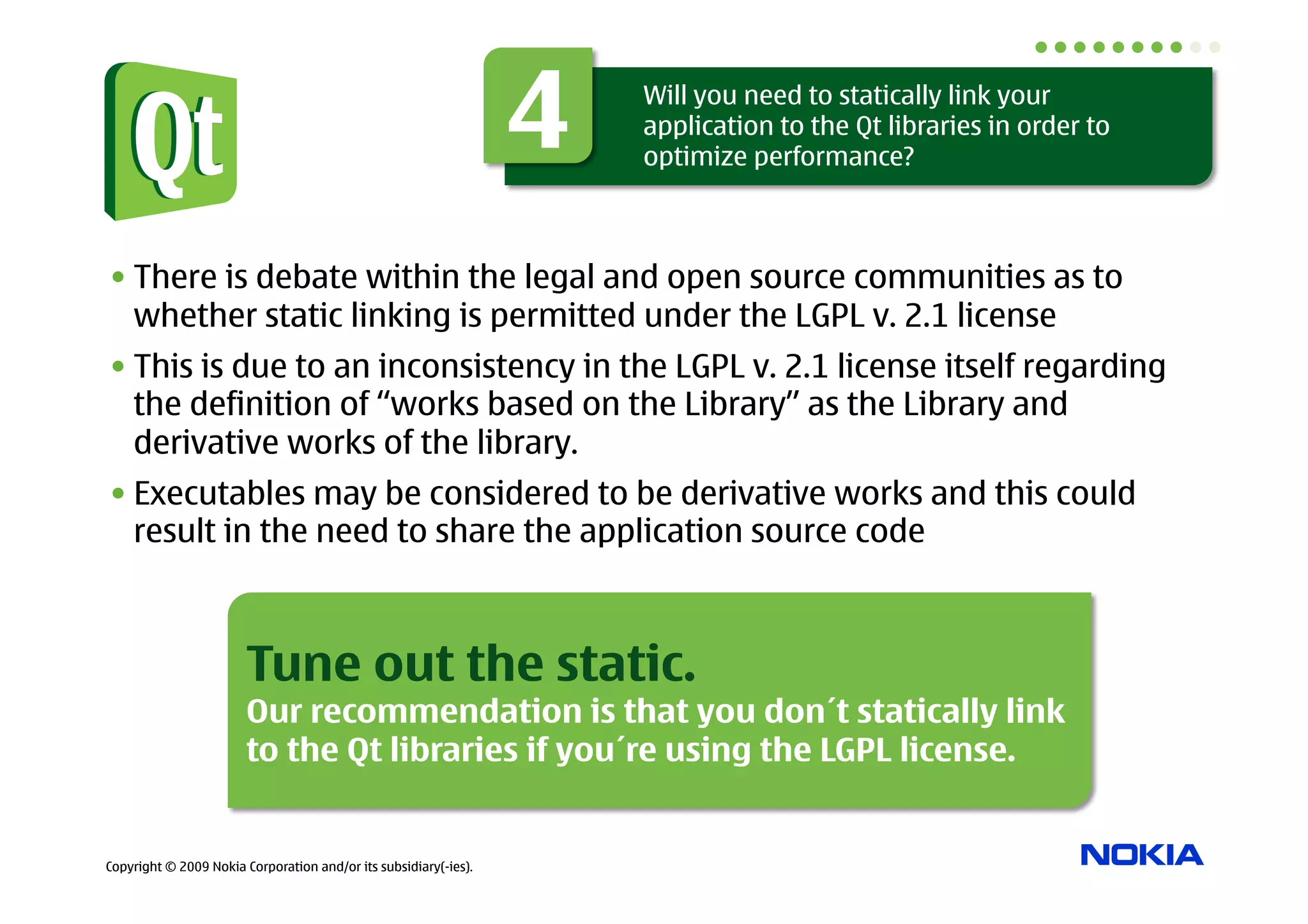 4   Will you need to statically link your
                                                                      application to the Qt libraries in order to
                                                                      optimize performance?



• There is debate within the legal and open source communities as to
  whether static linking is permitted under the LGPL v. 2.1 license
• This is due to an inconsistency in the LGPL v. 2.1 license itself regarding
  the definition of “works based on the Library” as the Library and
  derivative works of the library.
• Executables may be considered to be derivative works and this could
  result in the need to share the application source code



                        Tune out the static.
                        Our recommendation is that you don´t statically link
                        to the Qt libraries if you´re using the LGPL license.


Copyright © 2009 Nokia Corporation and/or its subsidiary(-ies).
 