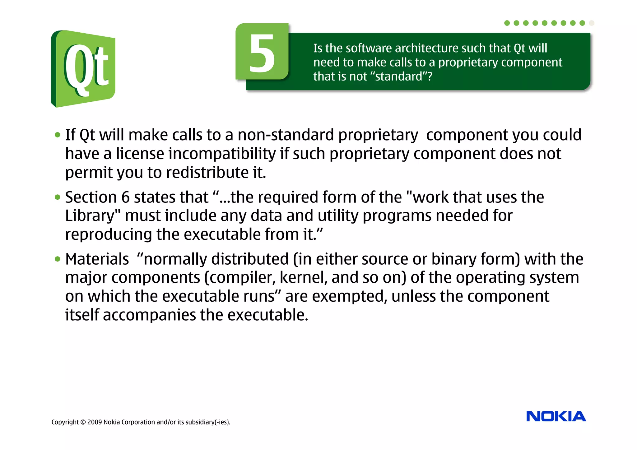 5   Is the software architecture such that Qt will
                                                                      need to make calls to a proprietary component
                                                                      that is not “standard”?




• If Qt will make calls to a non-standard proprietary component you could
  have a license incompatibility if such proprietary component does not
  permit you to redistribute it.
• Section 6 states that “…the required form of the "work that uses the
  Library" must include any data and utility programs needed for
  reproducing the executable from it.”
• Materials “normally distributed (in either source or binary form) with the
  major components (compiler, kernel, and so on) of the operating system
  on which the executable runs” are exempted, unless the component
  itself accompanies the executable.




Copyright © 2009 Nokia Corporation and/or its subsidiary(-ies).
 