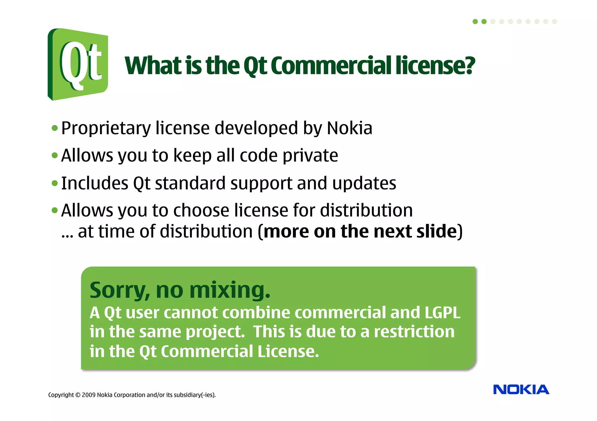 What is the Qt Commercial license?

• Proprietary license developed by Nokia
• Allows you to keep all code private
• Includes Qt standard support and updates
• Allows you to choose license for distribution
  … at time of distribution (more on the next slide)


               Sorry, no mixing.
               A Qt user cannot combine commercial and LGPL
               in the same project. This is due to a restriction
               in the Qt Commercial License.

Copyright © 2009 Nokia Corporation and/or its subsidiary(-ies).
 