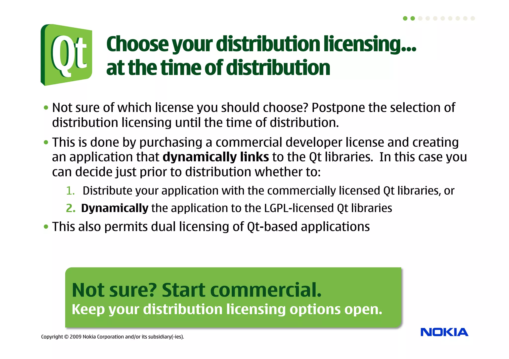 Choose your distribution licensing…
                            at the time of distribution
• Not sure of which license you should choose? Postpone the selection of
  distribution licensing until the time of distribution.
• This is done by purchasing a commercial developer license and creating
  an application that dynamically links to the Qt libraries. In this case you
  can decide just prior to distribution whether to:
          1.  Distribute your application with the commercially licensed Qt libraries, or
          2.  Dynamically the application to the LGPL-licensed Qt libraries
• This also permits dual licensing of Qt-based applications




             Not sure? Start commercial.
             Keep your distribution licensing options open.
Copyright © 2009 Nokia Corporation and/or its subsidiary(-ies).
 