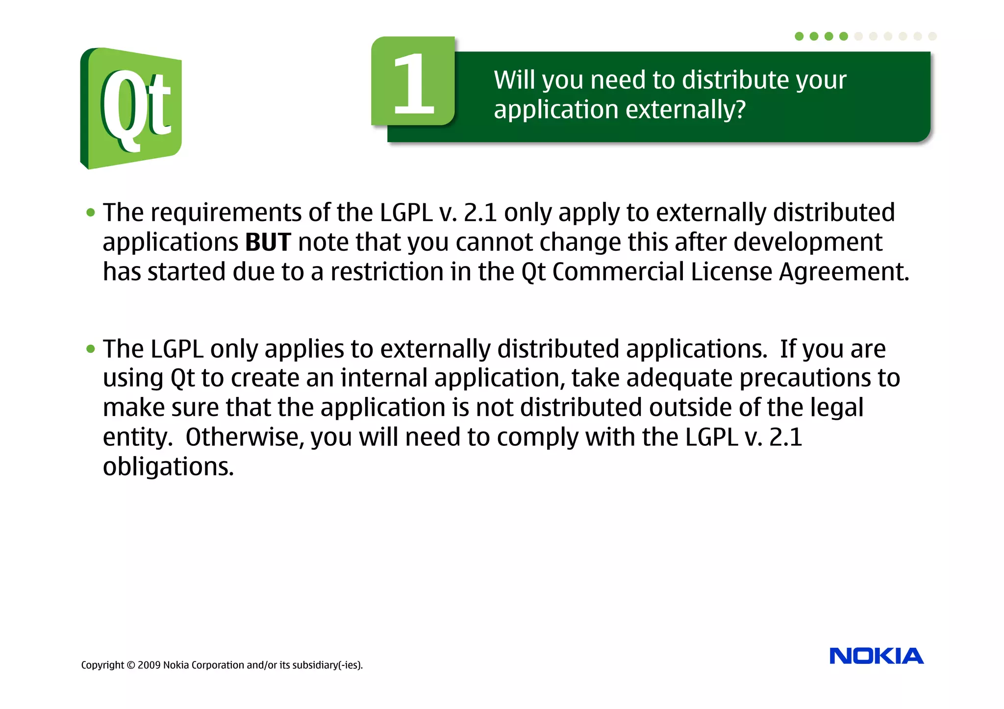 1   Will you need to distribute your
                                                                      application externally?



• The requirements of the LGPL v. 2.1 only apply to externally distributed
  applications BUT note that you cannot change this after development
  has started due to a restriction in the Qt Commercial License Agreement.


• The LGPL only applies to externally distributed applications. If you are
  using Qt to create an internal application, take adequate precautions to
  make sure that the application is not distributed outside of the legal
  entity. Otherwise, you will need to comply with the LGPL v. 2.1
  obligations.




Copyright © 2009 Nokia Corporation and/or its subsidiary(-ies).
 