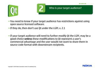 2   Who is your target audience?




• You need to know if your target audience has restrictions against using
  open source licensed software.
• If they do, then don’t use Qt under the LGPL v. 2.1


• If your target audience will need to further modify Qt the LGPL may be a
  good choice unless these modifications to Qt represent a user’s
  commercial advantage and the user would not want to share them in
  source code format with downstream recipients.




Copyright © 2009 Nokia Corporation and/or its subsidiary(-ies).
 