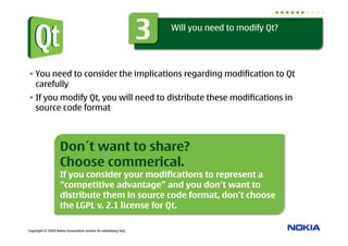 3   Will you need to modify Qt?




• You need to consider the implications regarding modification to Qt
  carefully
• If you modify Qt, you will need to distribute these modifications in
  source code format



                    Don´t want to share?
                    Choose commerical.
                    If you consider your modifications to represent a
                    “competitive advantage” and you don’t want to
                    distribute them in source code format, don’t choose
                    the LGPL v. 2.1 license for Qt.

Copyright © 2009 Nokia Corporation and/or its subsidiary(-ies).
 
